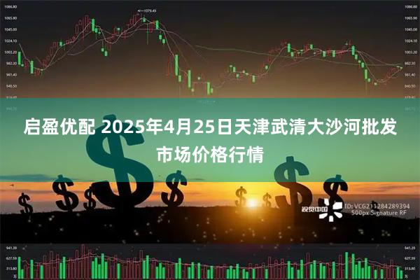 启盈优配 2025年4月25日天津武清大沙河批发市场价格行情