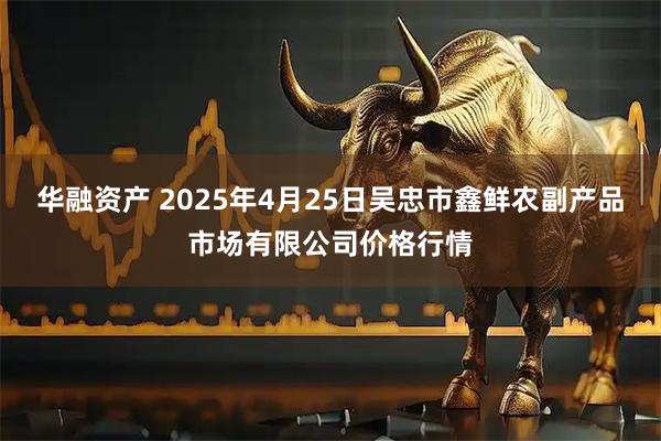 华融资产 2025年4月25日吴忠市鑫鲜农副产品市场有限公司价格行情