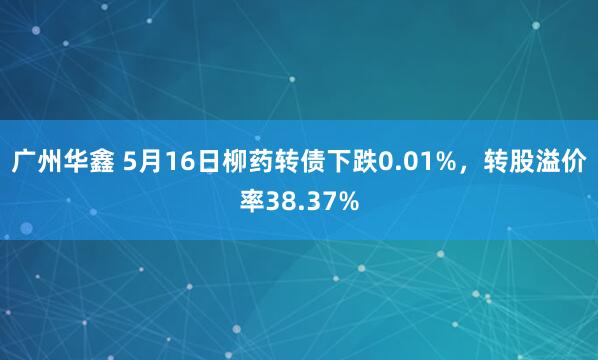 广州华鑫 5月16日柳药转债下跌0.01%，转股溢价率38.37%