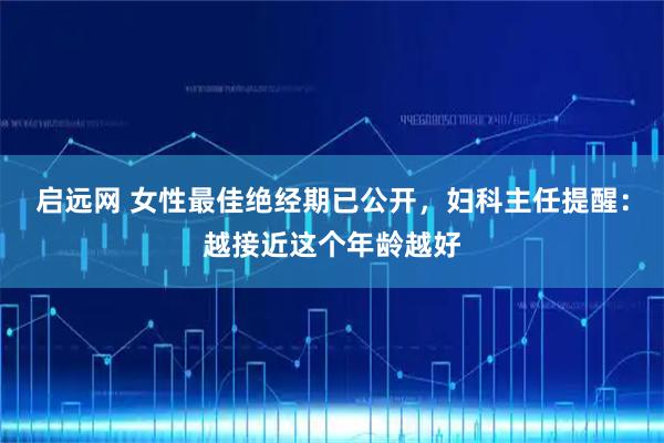 启远网 女性最佳绝经期已公开，妇科主任提醒：越接近这个年龄越好