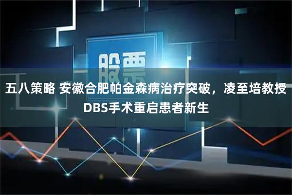 五八策略 安徽合肥帕金森病治疗突破，凌至培教授DBS手术重启患者新生