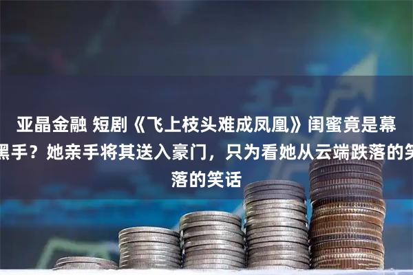 亚晶金融 短剧《飞上枝头难成凤凰》闺蜜竟是幕后黑手？她亲手将其送入豪门，只为看她从云端跌落的笑话