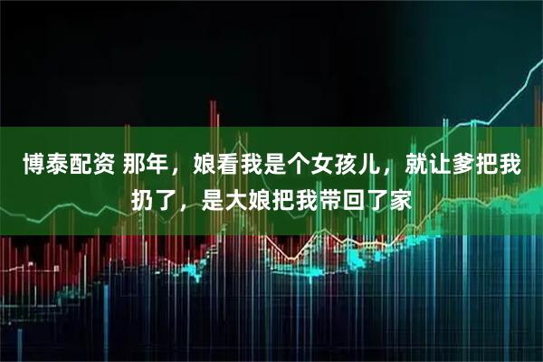博泰配资 那年，娘看我是个女孩儿，就让爹把我扔了，是大娘把我带回了家
