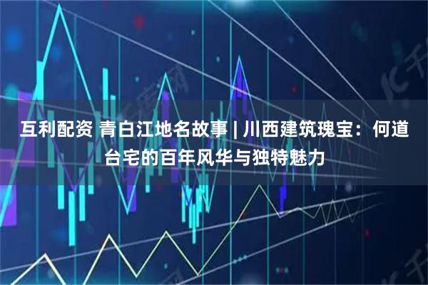 互利配资 青白江地名故事 | 川西建筑瑰宝：何道台宅的百年风华与独特魅力