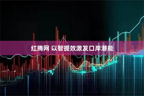 红腾网 以智提效激发口岸潜能
