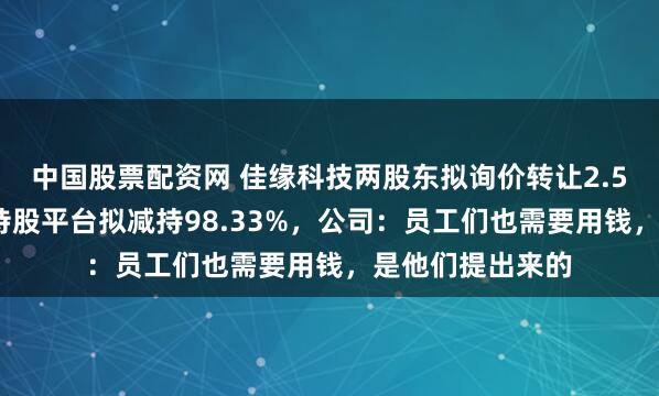 中国股票配资网 佳缘科技两股东拟询价转让2.51%股份，员工持股平台拟减持98.33%，公司：员工们也需要用钱，是他们提出来的