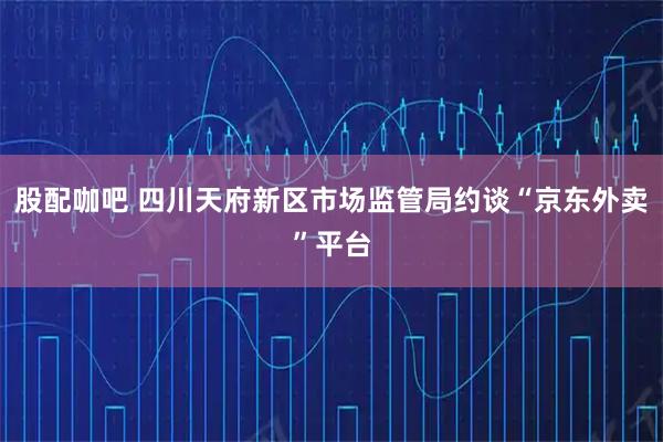股配咖吧 四川天府新区市场监管局约谈“京东外卖”平台