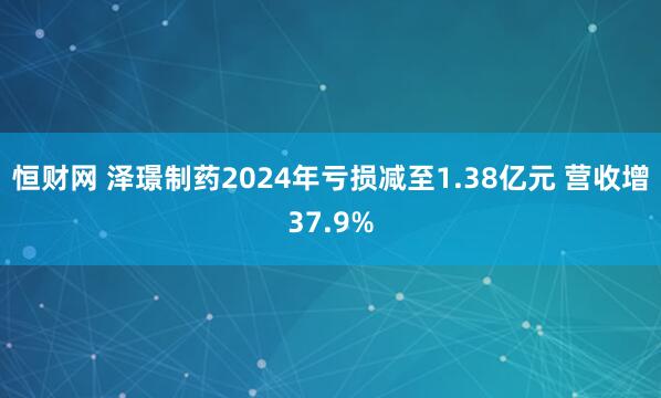 恒财网 泽璟制药2024年亏损减至1.38亿元 营收增37.9%