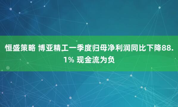 恒盛策略 博亚精工一季度归母净利润同比下降88.1% 现金流为负