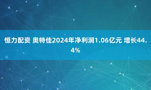 恒力配资 奥特佳2024年净利润1.06亿元 增长44.4%