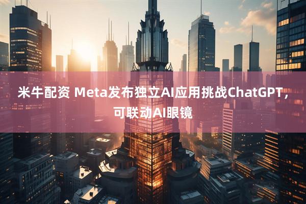 米牛配资 Meta发布独立AI应用挑战ChatGPT，可联动AI眼镜