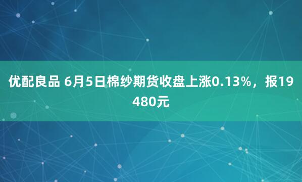 优配良品 6月5日棉纱期货收盘上涨0.13%，报19480元