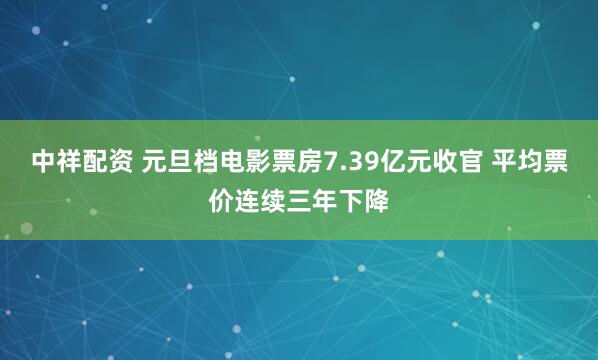 中祥配资 元旦档电影票房7.39亿元收官 平均票价连续三年下降