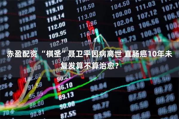 赤盈配资 “棋圣”聂卫平因病离世 直肠癌10年未复发算不算治愈？