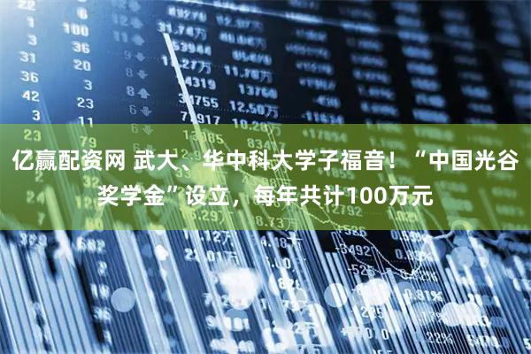 亿赢配资网 武大、华中科大学子福音！“中国光谷奖学金”设立，每年共计100万元