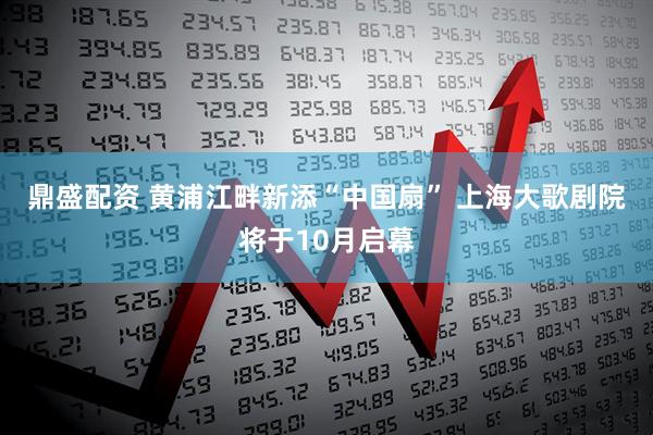 鼎盛配资 黄浦江畔新添“中国扇” 上海大歌剧院将于10月启幕
