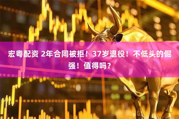 宏粤配资 2年合同被拒！37岁退役！不低头的倔强！值得吗？