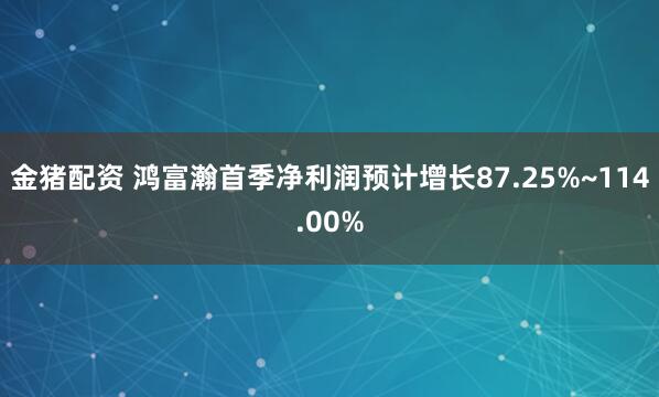 金猪配资 鸿富瀚首季净利润预计增长87.25%~114.00%