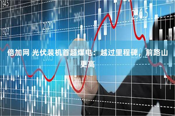 倍加网 光伏装机首超煤电：越过里程碑，前路山更高